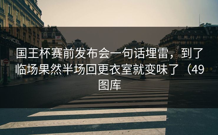 国王杯赛前发布会一句话埋雷，到了临场果然半场回更衣室就变味了（49图库